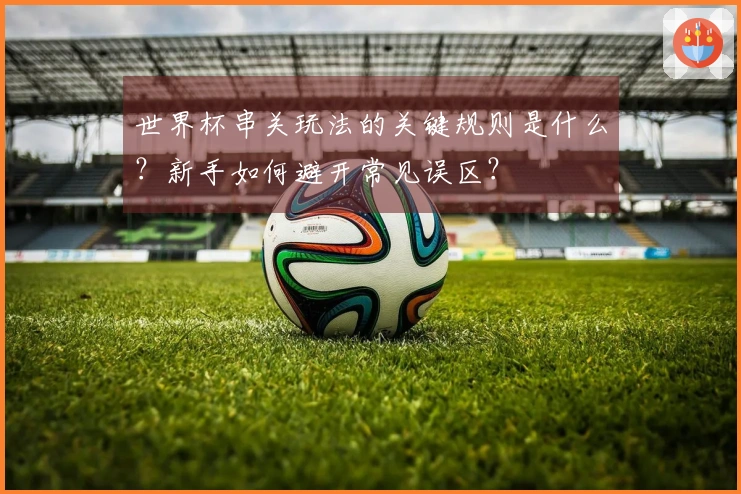 世界杯串关玩法的关键规则是什么？新手如何避开常见误区？