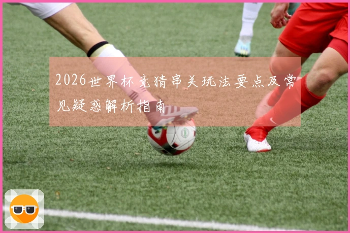 2026世界杯竞猜串关玩法要点及常见疑惑解析指南