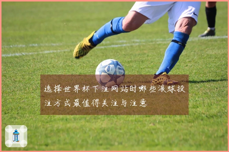 选择世界杯下注网站时哪些滚球投注方式最值得关注与注意