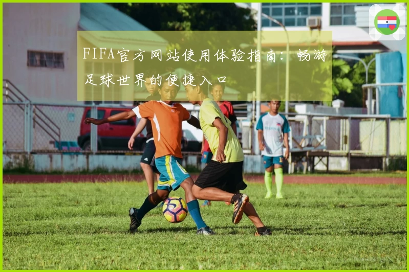 FIFA官方网站使用体验指南：畅游足球世界的便捷入口