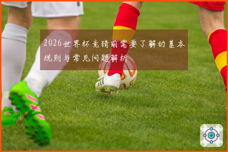 2026世界杯竞猜前需要了解的基本规则与常见问题解析