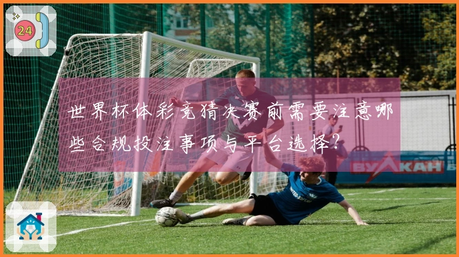 世界杯体彩竞猜决赛前需要注意哪些合规投注事项与平台选择？