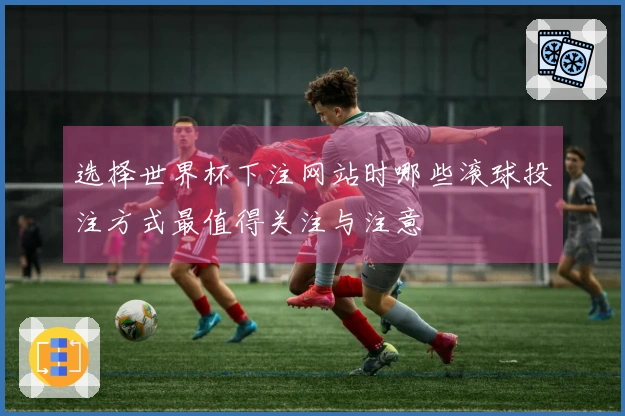 选择世界杯下注网站时哪些滚球投注方式最值得关注与注意